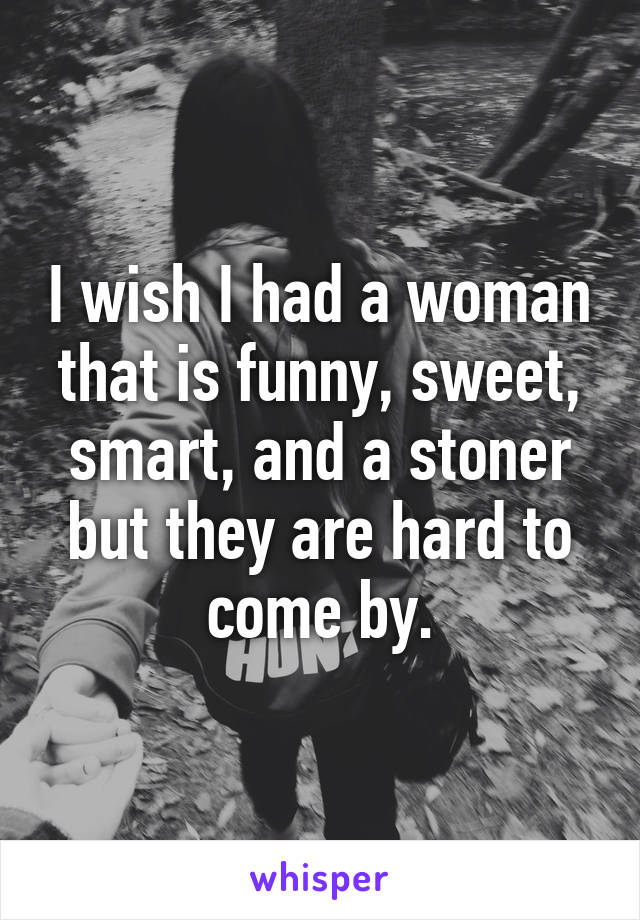 I wish I had a woman that is funny, sweet, smart, and a stoner but they are hard to come by.