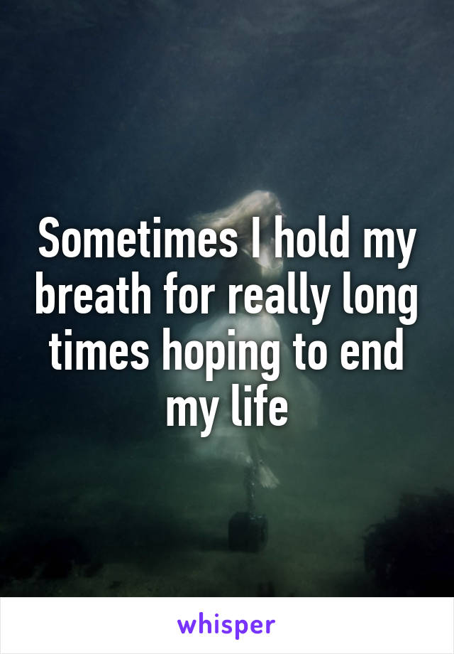 Sometimes I hold my breath for really long times hoping to end my life