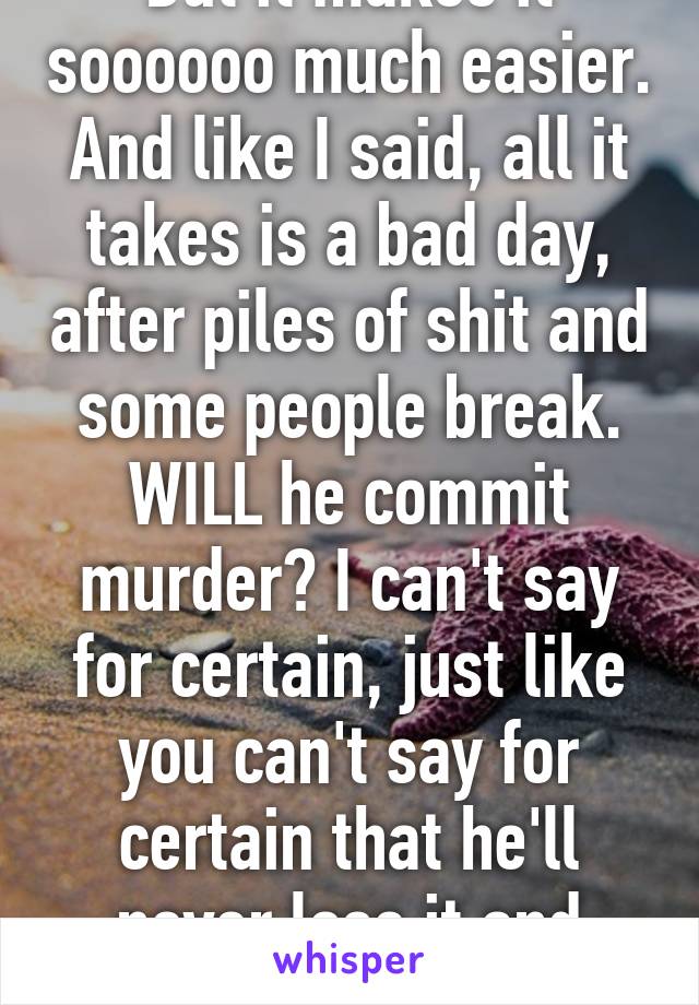 But it makes it soooooo much easier. And like I said, all it takes is a bad day, after piles of shit and some people break. WILL he commit murder? I can't say for certain, just like you can't say for certain that he'll never lose it and murder someone. 