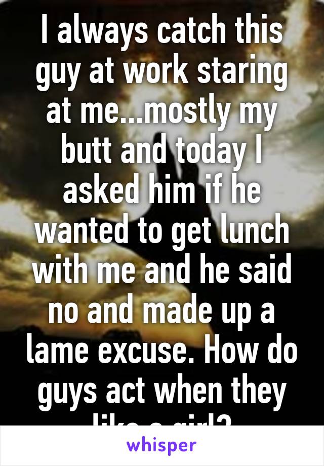 I always catch this guy at work staring at me...mostly my butt and today I asked him if he wanted to get lunch with me and he said no and made up a lame excuse. How do guys act when they like a girl?