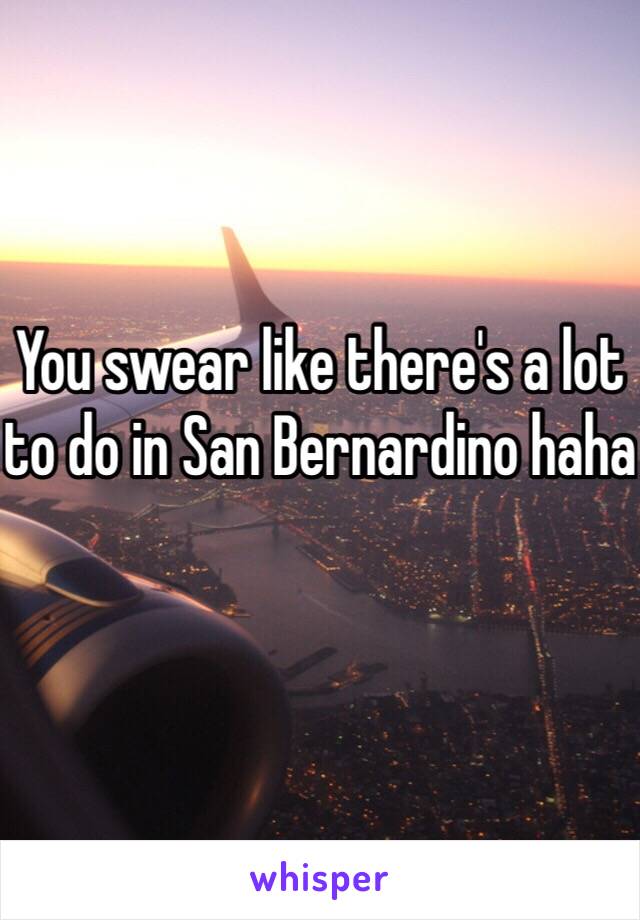 You swear like there's a lot to do in San Bernardino haha