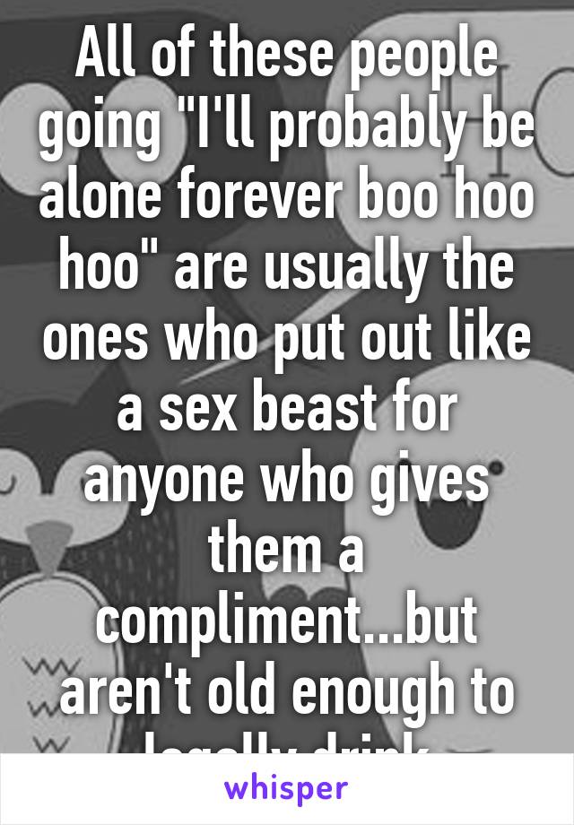 All of these people going "I'll probably be alone forever boo hoo hoo" are usually the ones who put out like a sex beast for anyone who gives them a compliment...but aren't old enough to legally drink