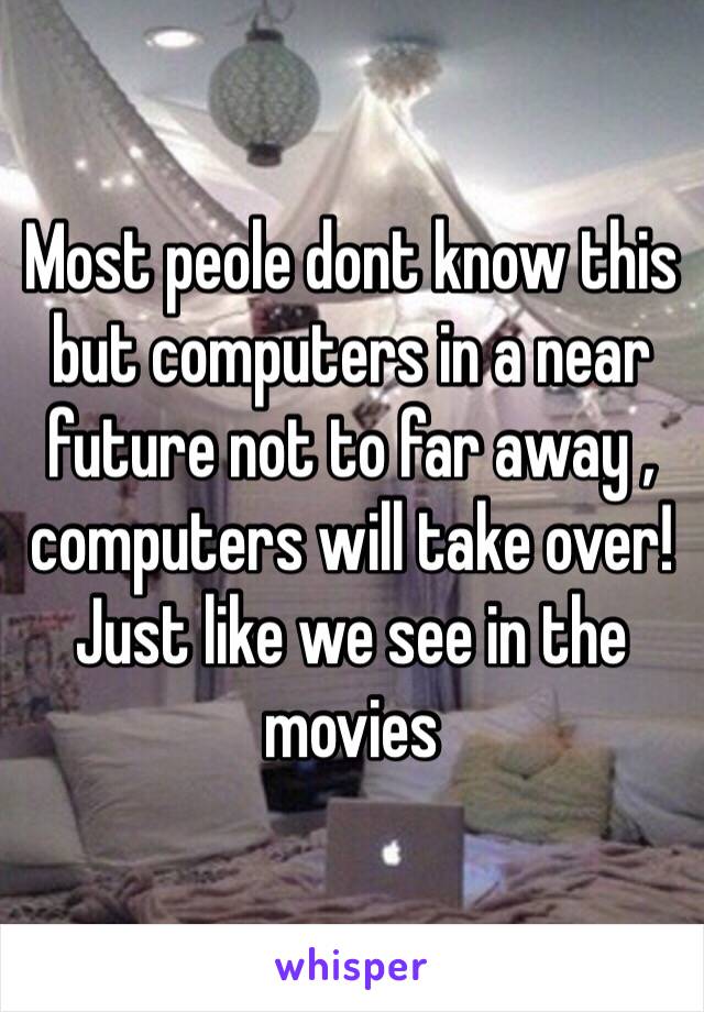 Most peole dont know this but computers in a near future not to far away , computers will take over! Just like we see in the movies