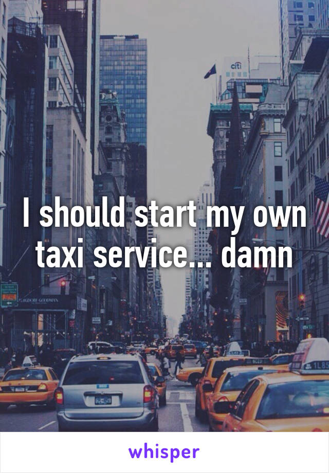 I should start my own taxi service... damn