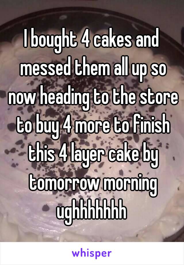 I bought 4 cakes and messed them all up so now heading to the store to buy 4 more to finish this 4 layer cake by tomorrow morning ughhhhhhh 