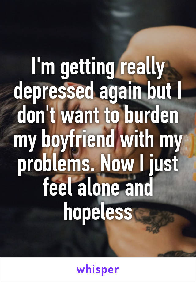 I'm getting really depressed again but I don't want to burden my boyfriend with my problems. Now I just feel alone and hopeless