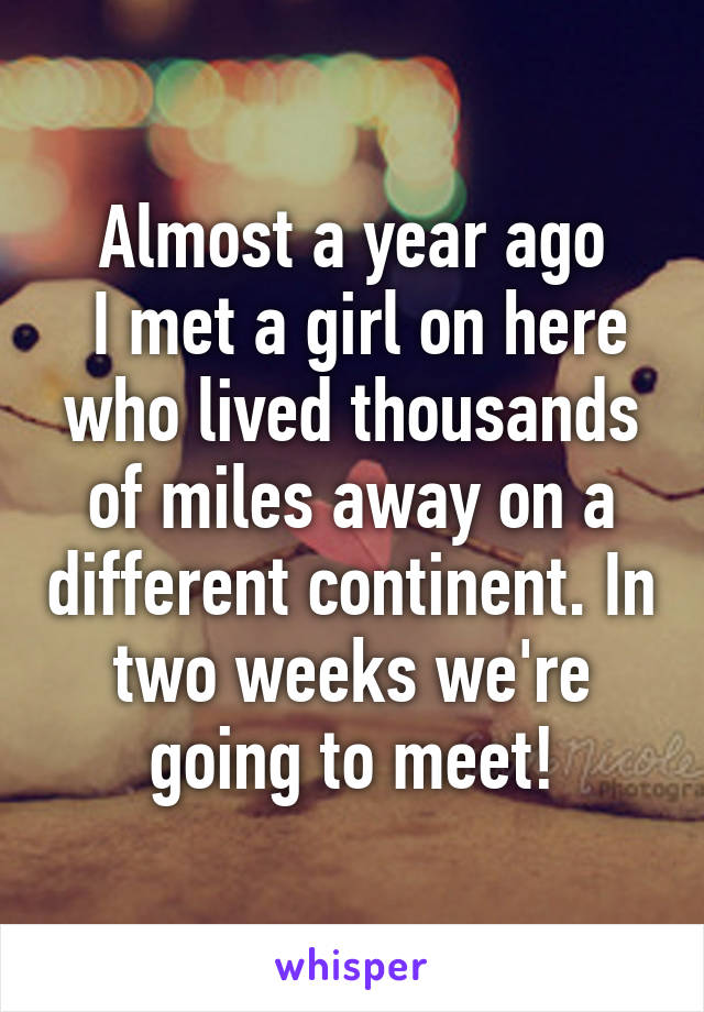 Almost a year ago
 I met a girl on here who lived thousands of miles away on a different continent. In two weeks we're going to meet!