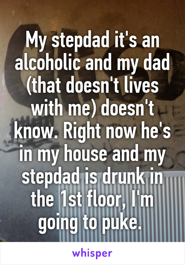 My stepdad it's an alcoholic and my dad (that doesn't lives with me) doesn't know. Right now he's in my house and my stepdad is drunk in the 1st floor, I'm going to puke. 