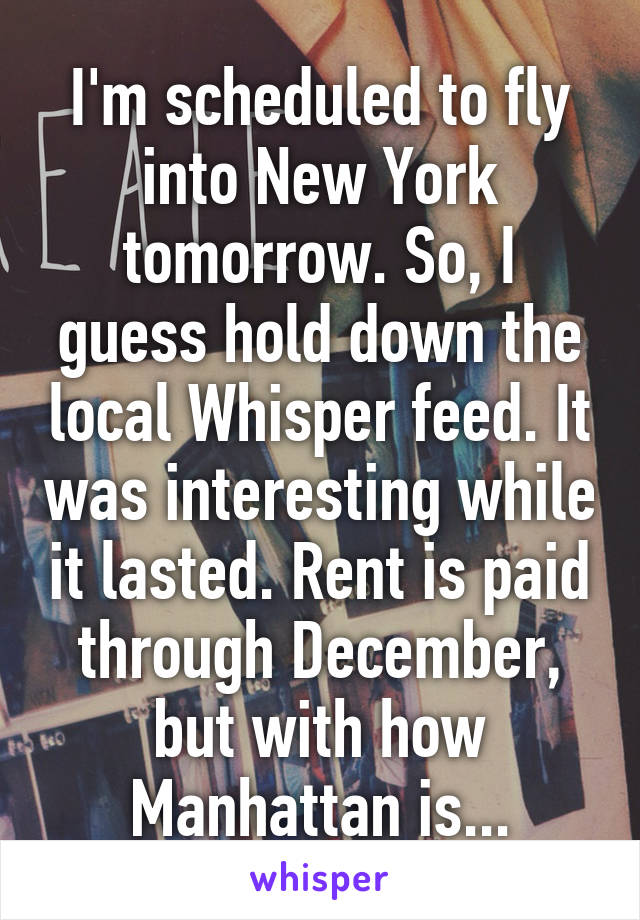 I'm scheduled to fly into New York tomorrow. So, I guess hold down the local Whisper feed. It was interesting while it lasted. Rent is paid through December, but with how Manhattan is...