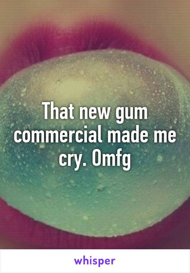 That new gum commercial made me cry. Omfg