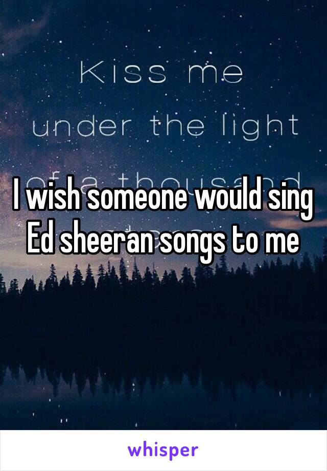 I wish someone would sing Ed sheeran songs to me 