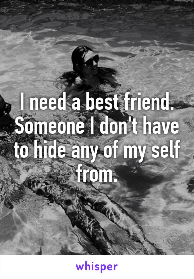 I need a best friend. Someone I don't have to hide any of my self from.