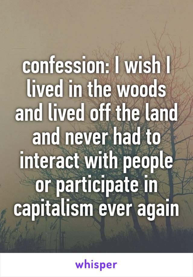 confession: I wish I lived in the woods and lived off the land and never had to interact with people or participate in capitalism ever again