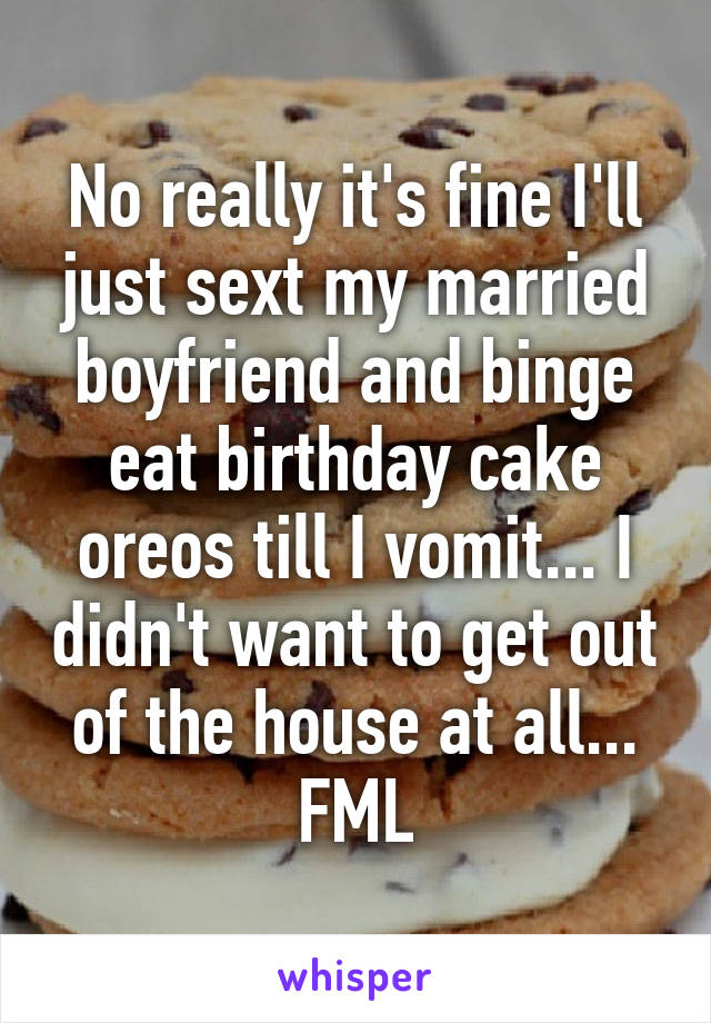 No really it's fine I'll just sext my married boyfriend and binge eat birthday cake oreos till I vomit... I didn't want to get out of the house at all... FML