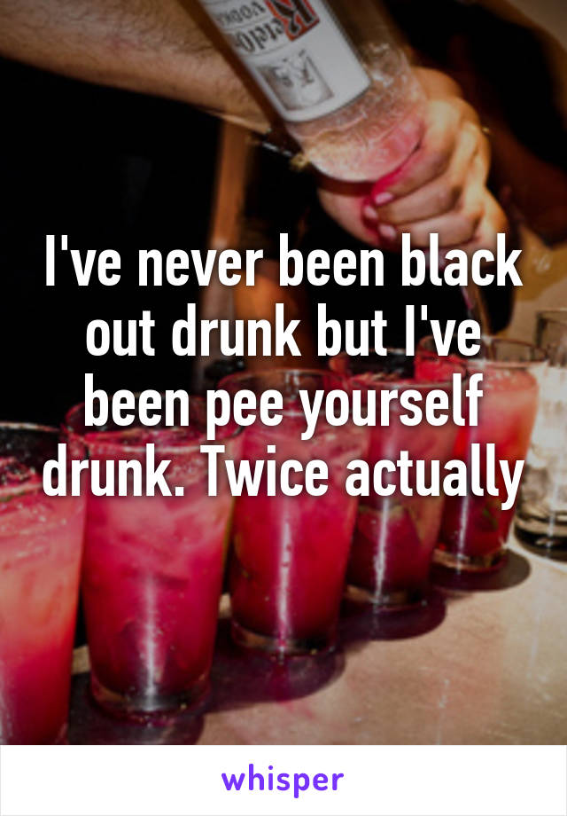 I've never been black out drunk but I've been pee yourself drunk. Twice actually 