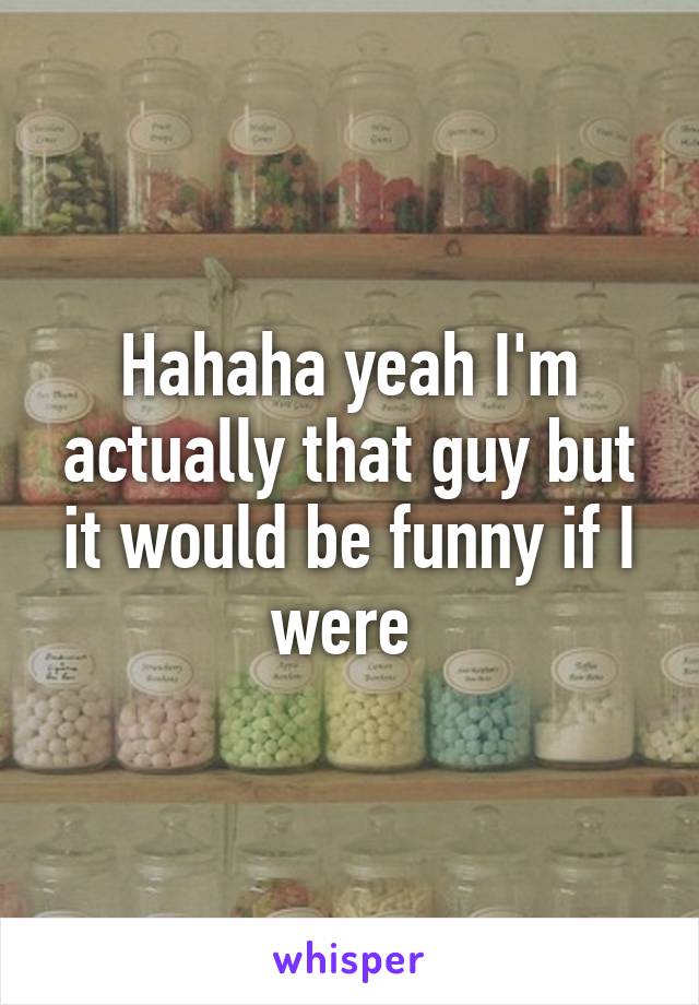 Hahaha yeah I'm actually that guy but it would be funny if I were 