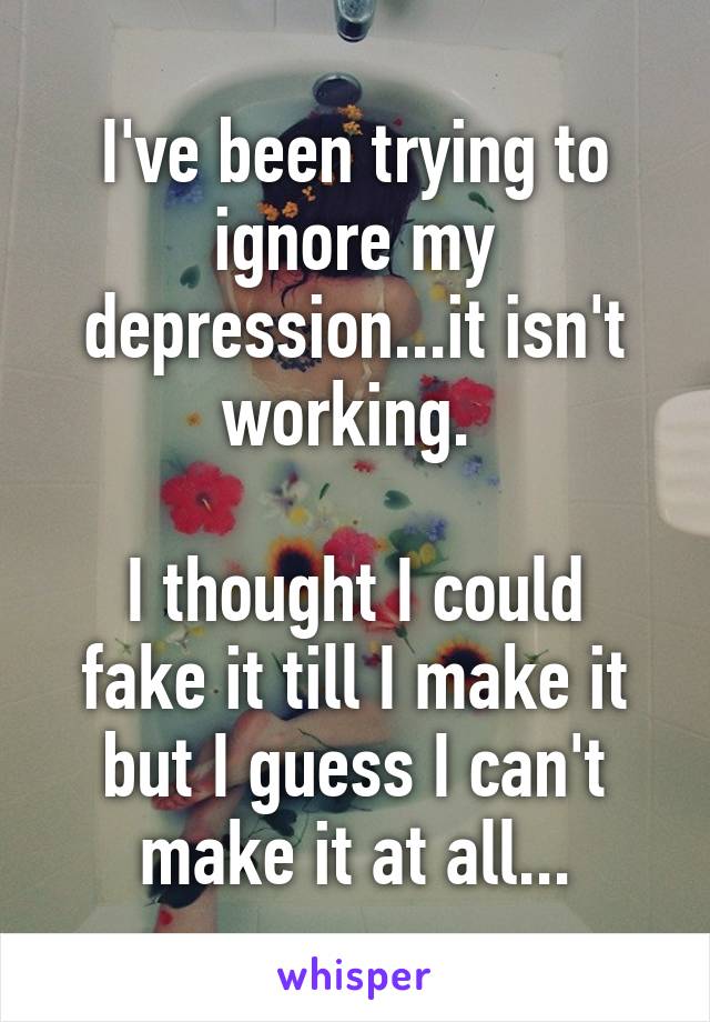 I've been trying to ignore my depression...it isn't working. 

I thought I could fake it till I make it but I guess I can't make it at all...