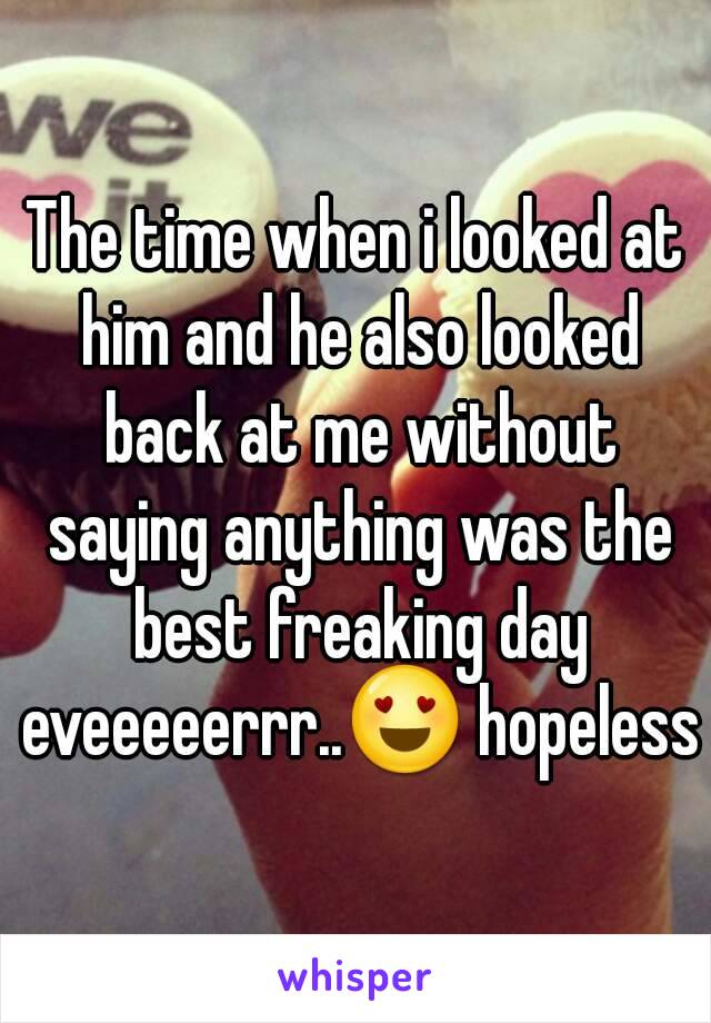 The time when i looked at him and he also looked back at me without saying anything was the best freaking day eveeeeerrr..😍 hopeless