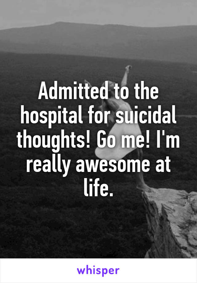 Admitted to the hospital for suicidal thoughts! Go me! I'm really awesome at life.