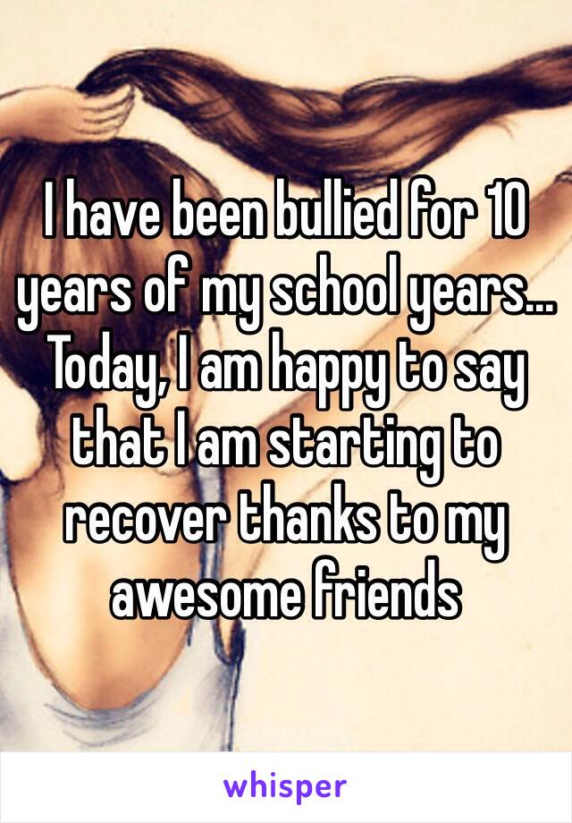 I have been bullied for 10 years of my school years... Today, I am happy to say that I am starting to recover thanks to my awesome friends 