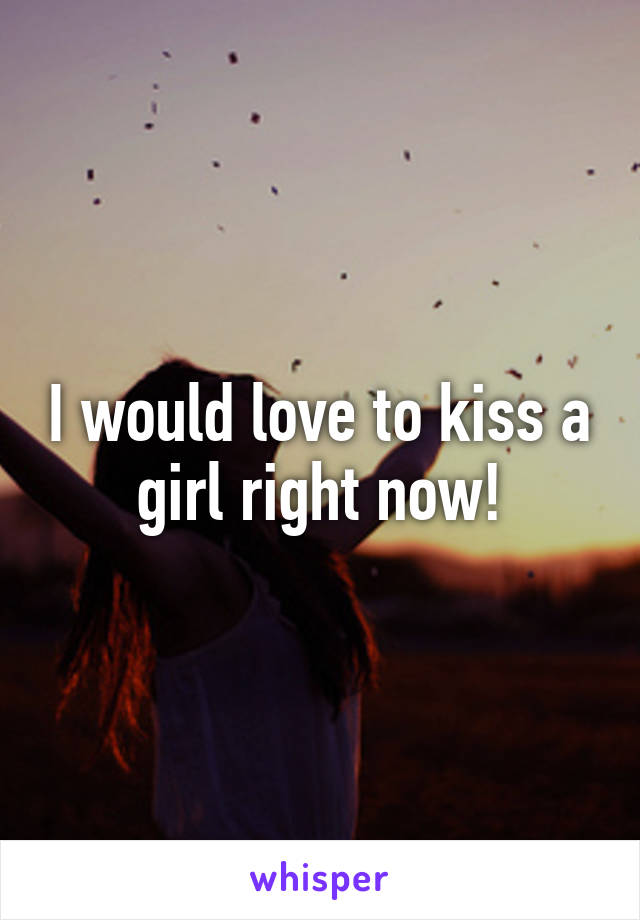 I would love to kiss a girl right now!