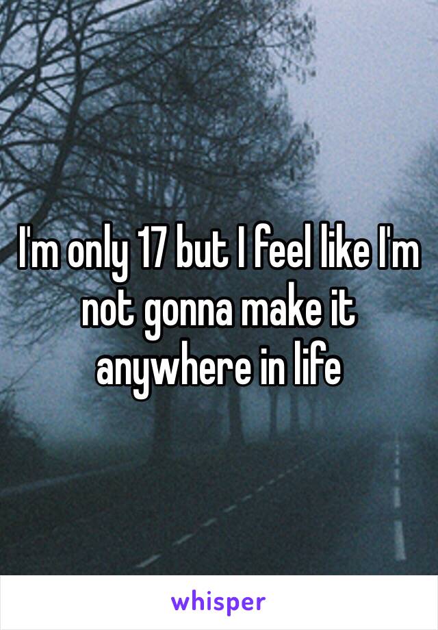 I'm only 17 but I feel like I'm not gonna make it anywhere in life