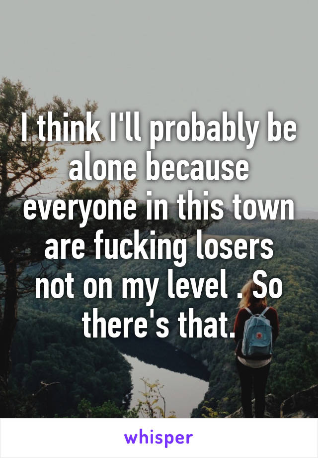 I think I'll probably be alone because everyone in this town are fucking losers not on my level . So there's that.