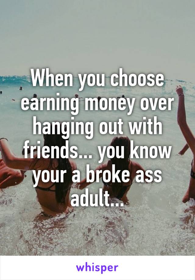 When you choose earning money over hanging out with friends... you know your a broke ass adult...