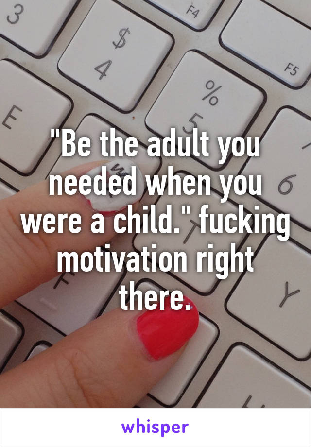 "Be the adult you needed when you were a child." fucking motivation right there.