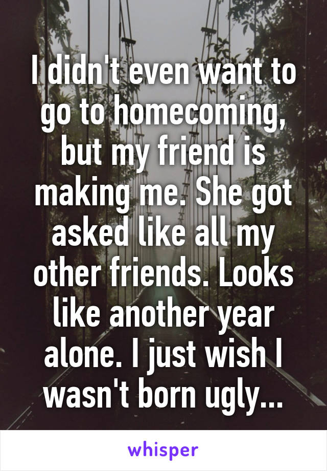 I didn't even want to go to homecoming, but my friend is making me. She got asked like all my other friends. Looks like another year alone. I just wish I wasn't born ugly...