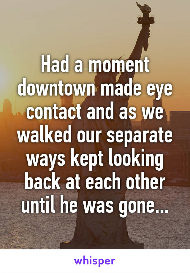 Had a moment downtown made eye contact and as we walked our separate ways kept looking back at each other until he was gone...