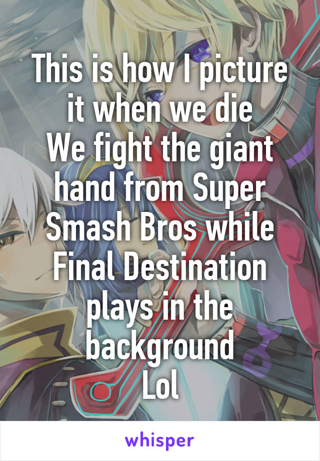 This is how I picture it when we die
We fight the giant hand from Super Smash Bros while Final Destination plays in the background
Lol