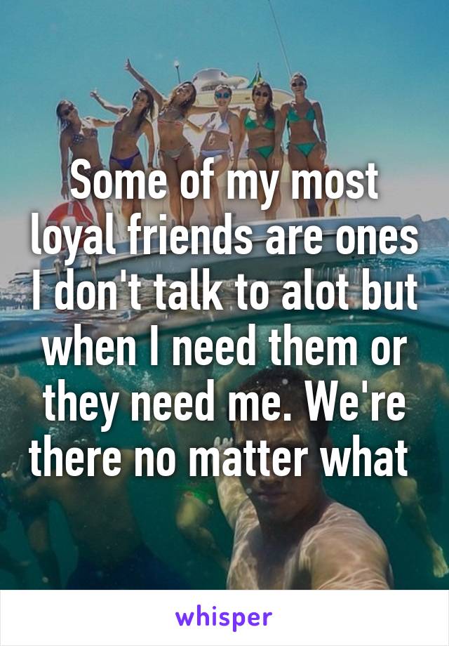 Some of my most loyal friends are ones I don't talk to alot but when I need them or they need me. We're there no matter what 