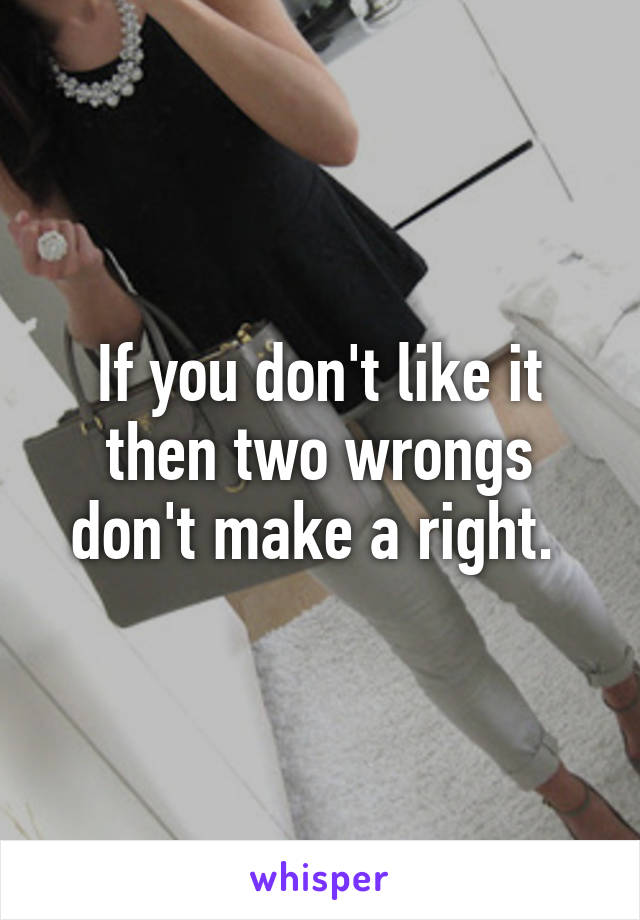 If you don't like it then two wrongs don't make a right. 