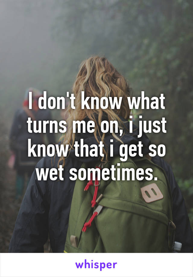 I don't know what turns me on, i just know that i get so wet sometimes.