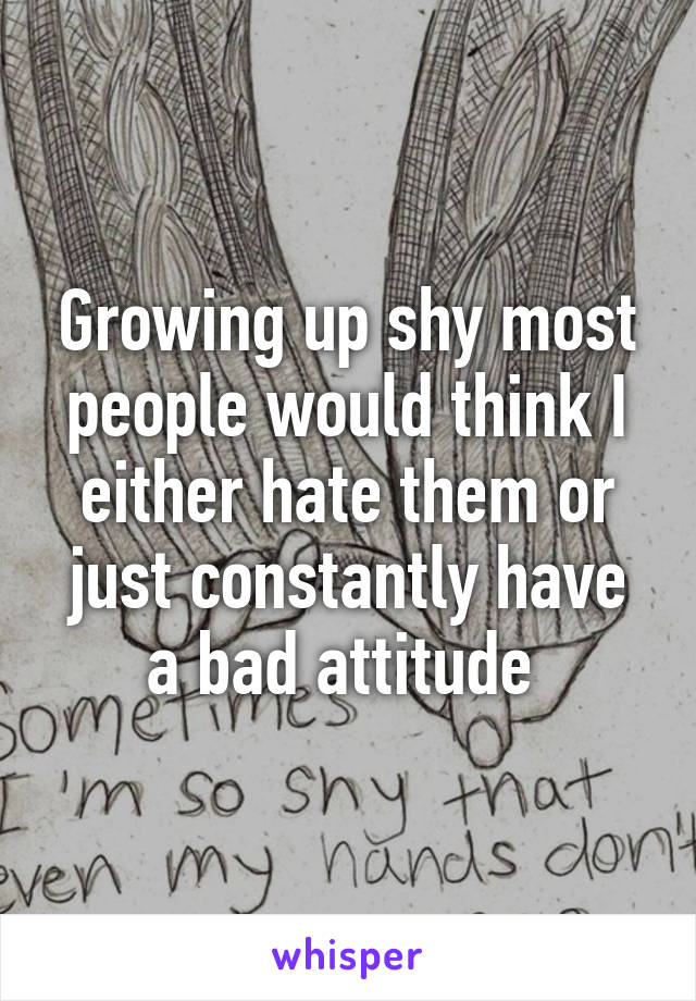 Growing up shy most people would think I either hate them or just constantly have a bad attitude 