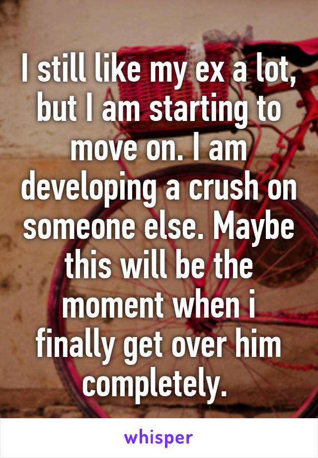 I still like my ex a lot, but I am starting to move on. I am developing a crush on someone else. Maybe this will be the moment when i finally get over him completely. 