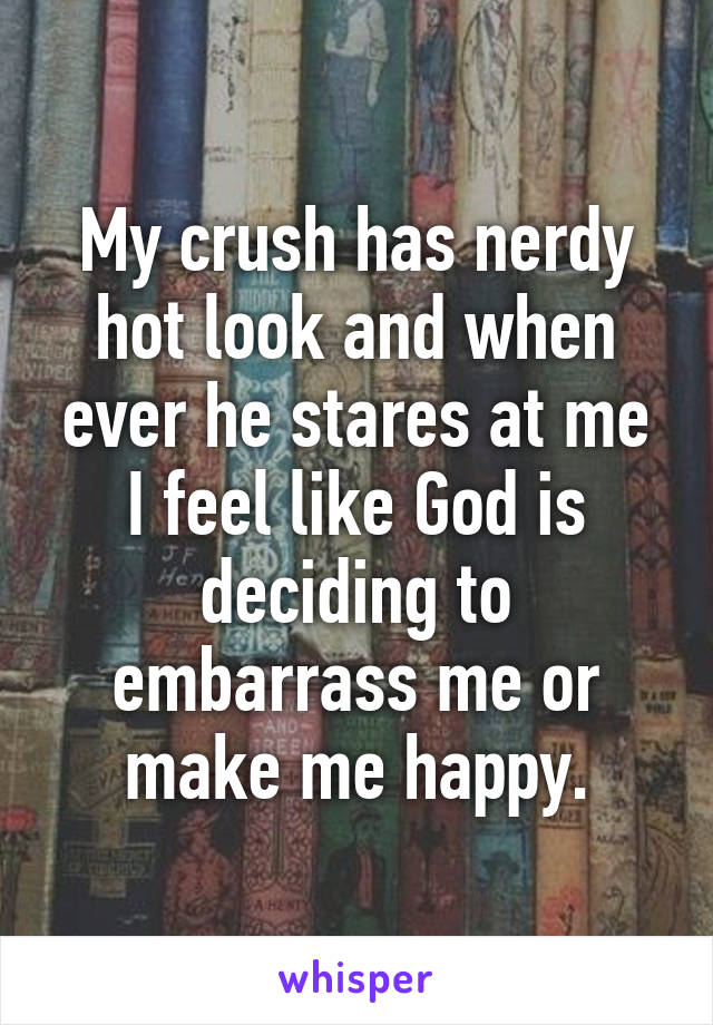 My crush has nerdy hot look and when ever he stares at me I feel like God is deciding to embarrass me or make me happy.