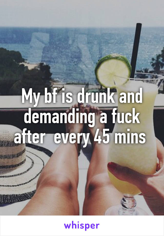 My bf is drunk and demanding a fuck after  every 45 mins 