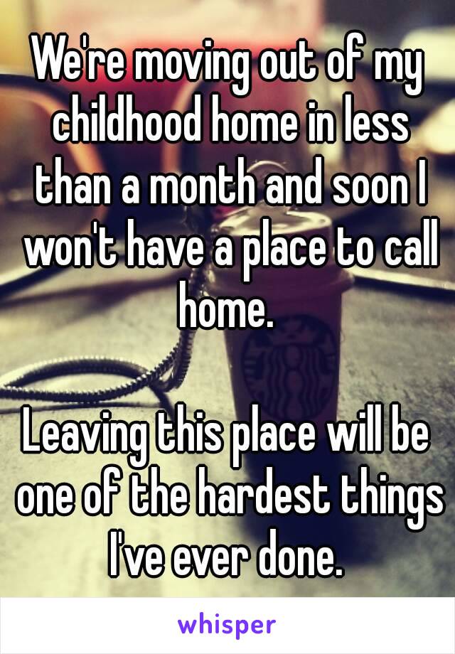 We're moving out of my childhood home in less than a month and soon I won't have a place to call home. 

Leaving this place will be one of the hardest things I've ever done. 