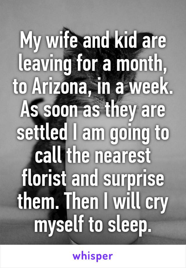 My wife and kid are leaving for a month, to Arizona, in a week. As soon as they are settled I am going to call the nearest florist and surprise them. Then I will cry myself to sleep.