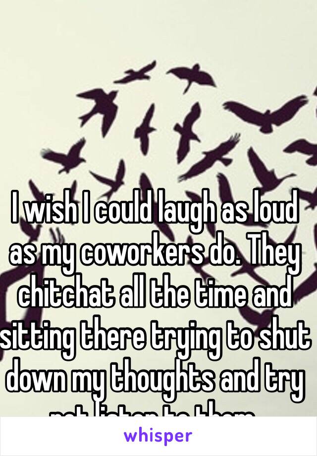 I wish I could laugh as loud as my coworkers do. They chitchat all the time and sitting there trying to shut down my thoughts and try not listen to them. 