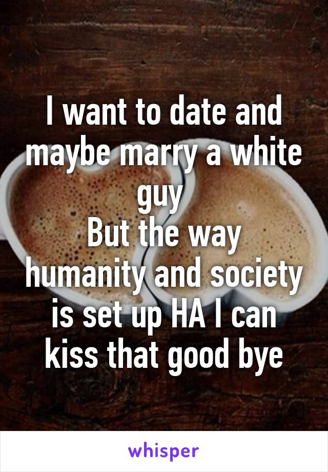 I want to date and maybe marry a white guy 
But the way humanity and society is set up HA I can kiss that good bye