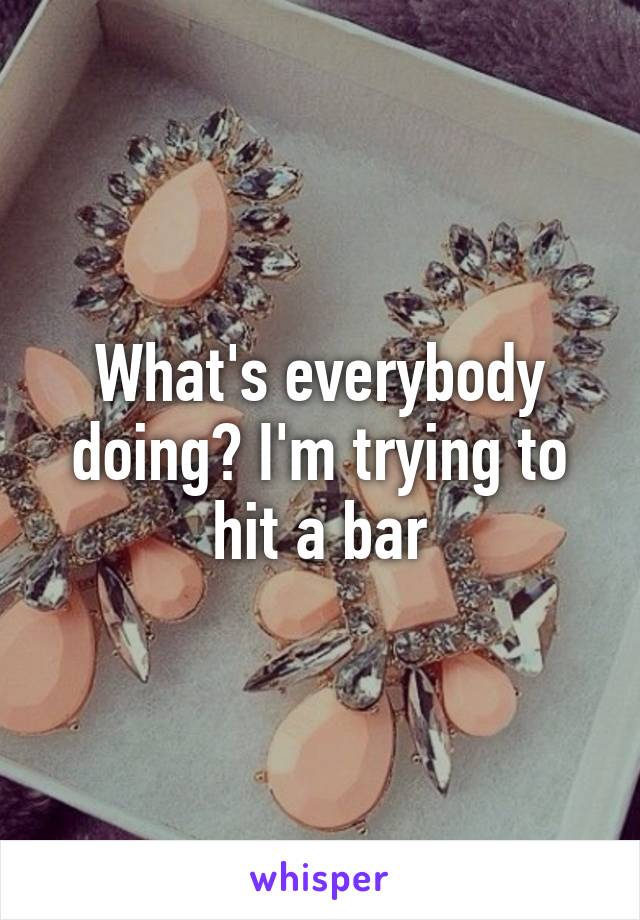 What's everybody doing? I'm trying to hit a bar