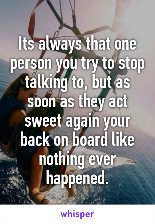 Its always that one person you try to stop talking to, but as soon as they act sweet again your back on board like nothing ever happened.