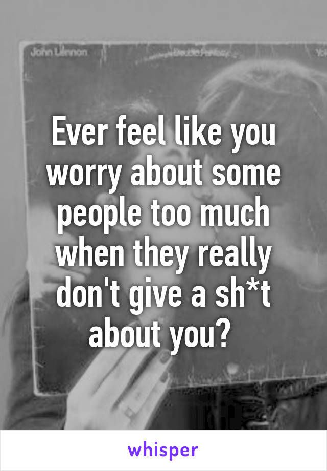 Ever feel like you worry about some people too much when they really don't give a sh*t about you? 