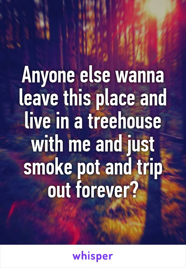 Anyone else wanna leave this place and live in a treehouse with me and just smoke pot and trip out forever?