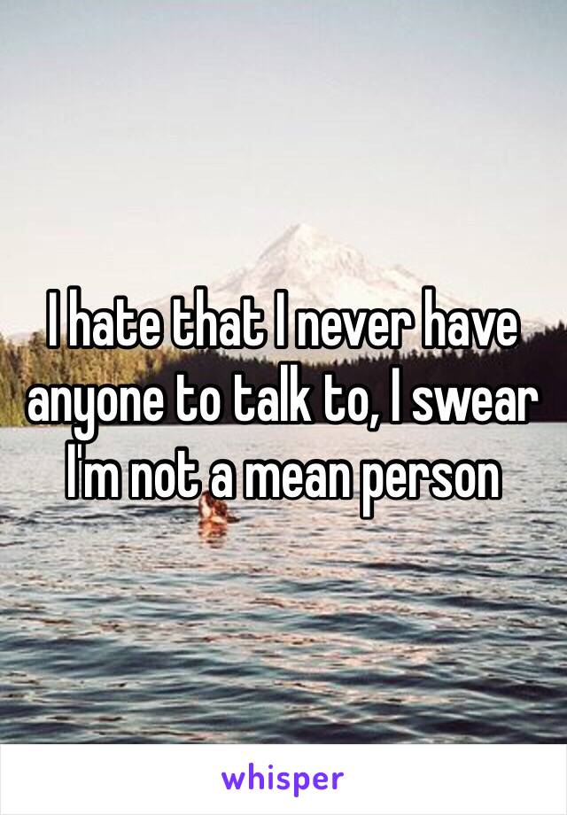 I hate that I never have anyone to talk to, I swear I'm not a mean person 