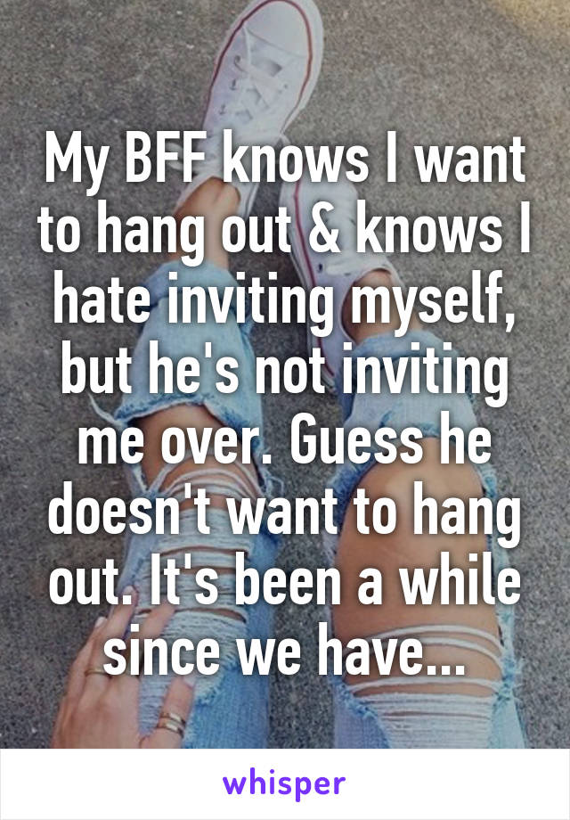 My BFF knows I want to hang out & knows I hate inviting myself, but he's not inviting me over. Guess he doesn't want to hang out. It's been a while since we have...