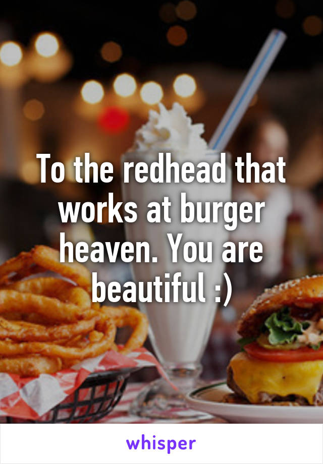 To the redhead that works at burger heaven. You are beautiful :)